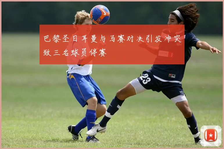 巴黎圣日耳曼与马赛对决引发冲突致三名球员停赛