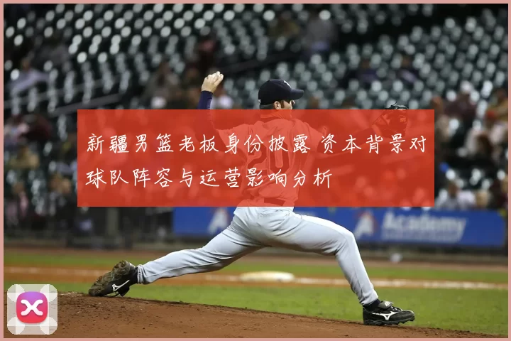 新疆男篮老板身份披露 资本背景对球队阵容与运营影响分析