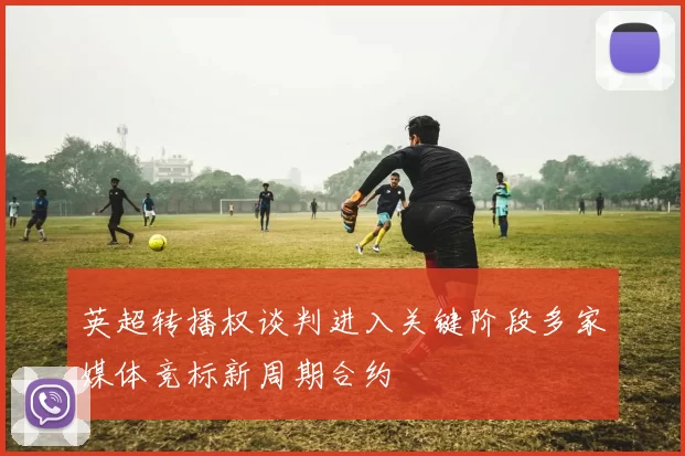英超转播权谈判进入关键阶段多家媒体竞标新周期合约