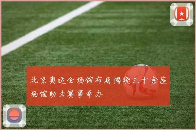 北京奥运会场馆布局揭晓三十余座场馆助力赛事举办
