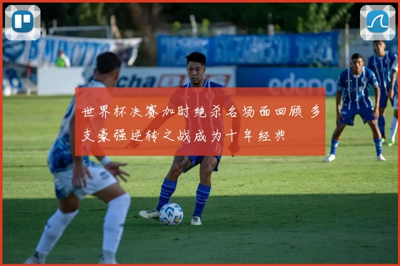 世界杯决赛加时绝杀名场面回顾 多支豪强逆转之战成为十年经典