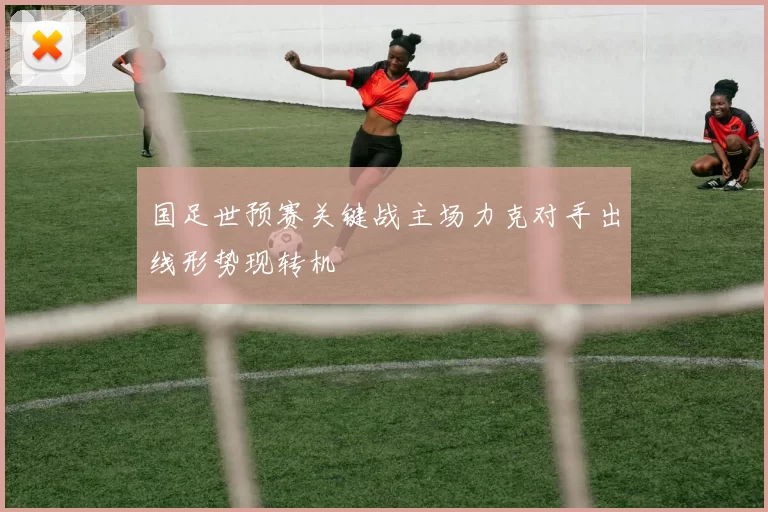 国足世预赛关键战主场力克对手出线形势现转机