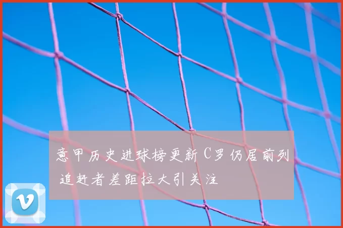 意甲历史进球榜更新 C罗仍居前列 追赶者差距拉大引关注