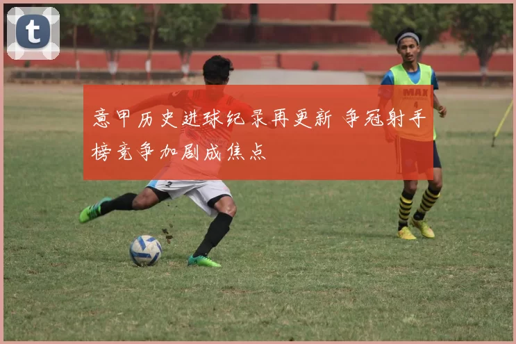 意甲历史进球纪录再更新 争冠射手榜竞争加剧成焦点