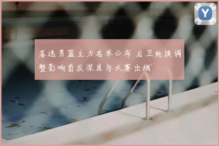 落选男篮主力名单公布 后卫轮换调整影响首发深度与大赛出线