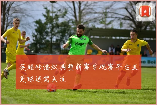英超转播权调整新赛季观赛平台变更球迷需关注