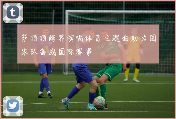 萨顶顶跨界演唱体育主题曲助力国家队备战国际赛事