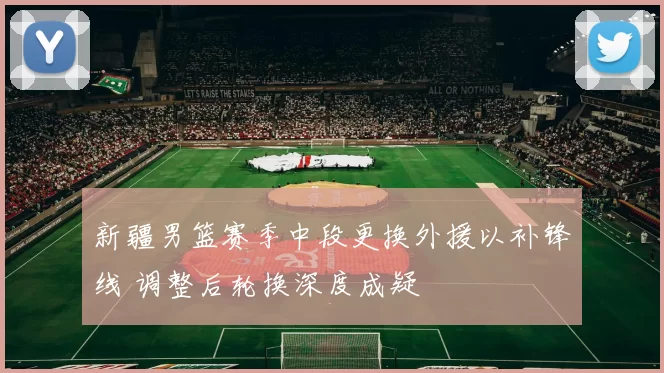 新疆男篮赛季中段更换外援以补锋线 调整后轮换深度成疑
