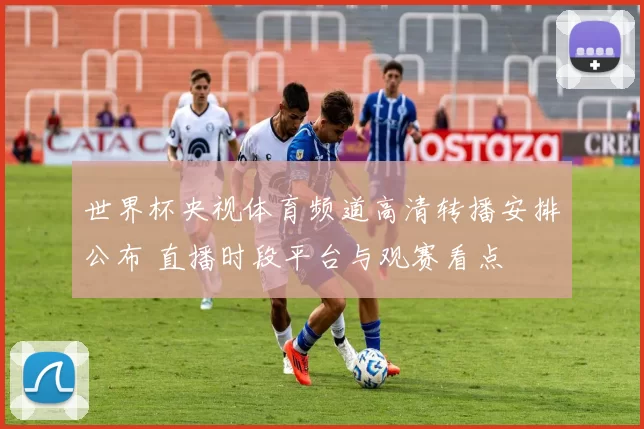 世界杯央视体育频道高清转播安排公布 直播时段平台与观赛看点