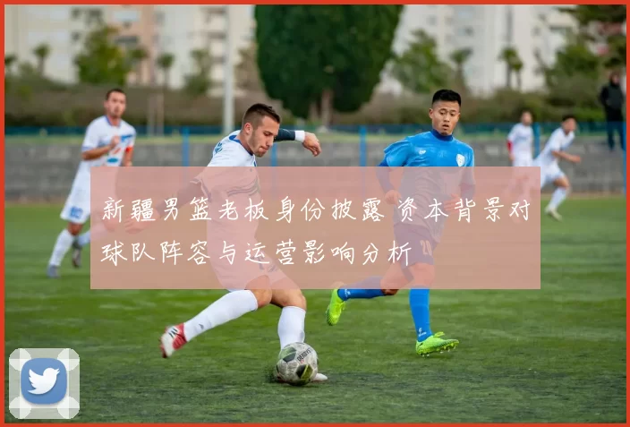 新疆男篮老板身份披露 资本背景对球队阵容与运营影响分析