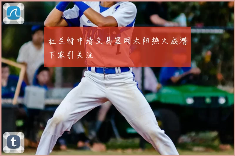 杜兰特申请交易篮网太阳热火成潜下家引关注