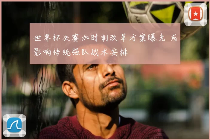世界杯决赛加时制改革方案曝光 或影响传统强队战术安排