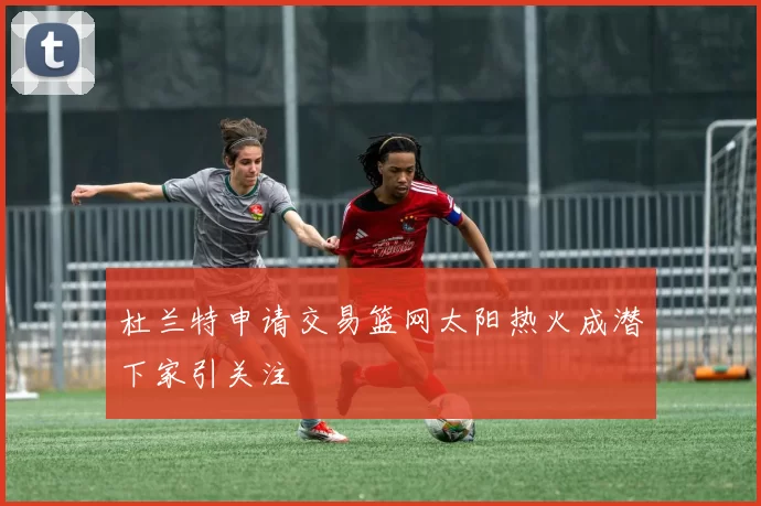 杜兰特申请交易篮网太阳热火成潜下家引关注