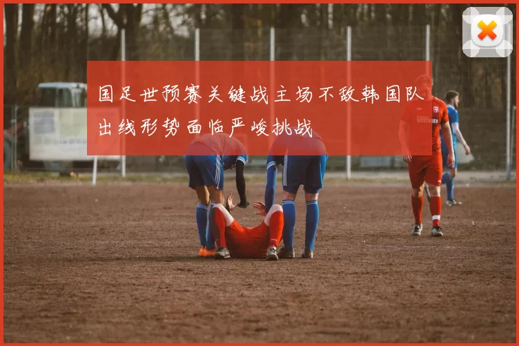 国足世预赛关键战主场不敌韩国队出线形势面临严峻挑战