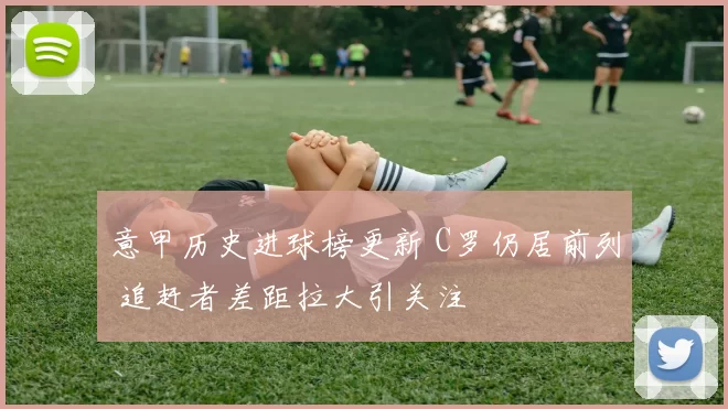 意甲历史进球榜更新 C罗仍居前列 追赶者差距拉大引关注