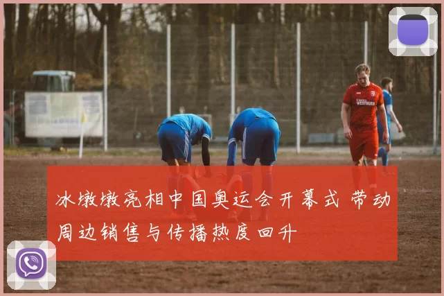 冰墩墩亮相中国奥运会开幕式 带动周边销售与传播热度回升