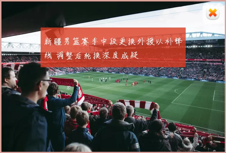 新疆男篮赛季中段更换外援以补锋线 调整后轮换深度成疑