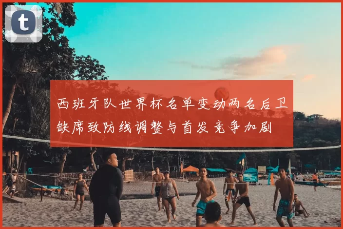 西班牙队世界杯名单变动两名后卫缺席致防线调整与首发竞争加剧