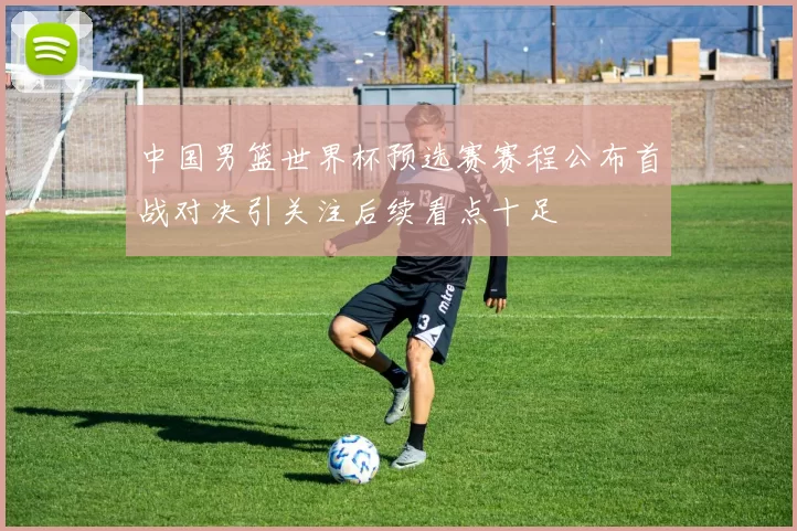 中国男篮世界杯预选赛赛程公布首战对决引关注后续看点十足