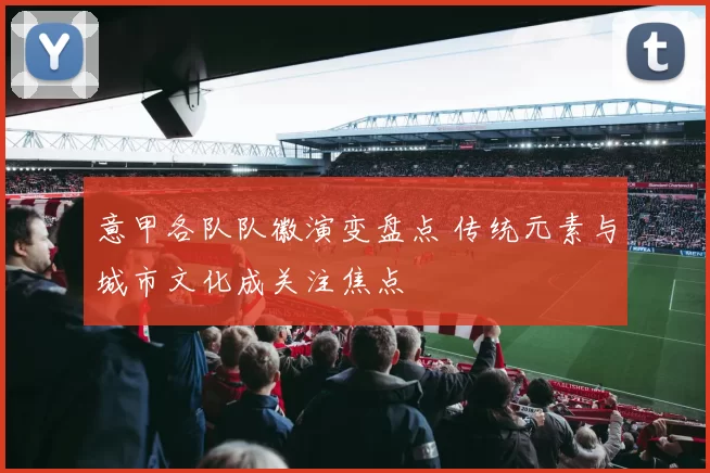 意甲各队队徽演变盘点 传统元素与城市文化成关注焦点