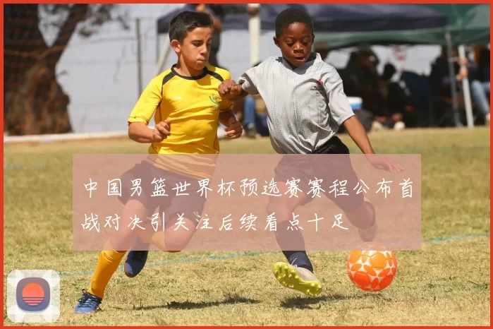 中国男篮世界杯预选赛赛程公布首战对决引关注后续看点十足