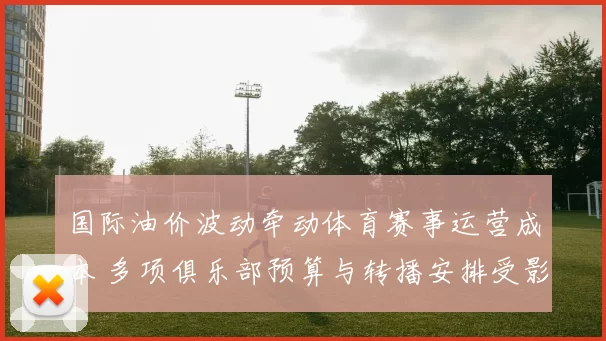 国际油价波动牵动体育赛事运营成本 多项俱乐部预算与转播安排受影响