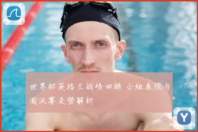 世界杯英格兰战绩回顾 小组表现与淘汰赛走势解析