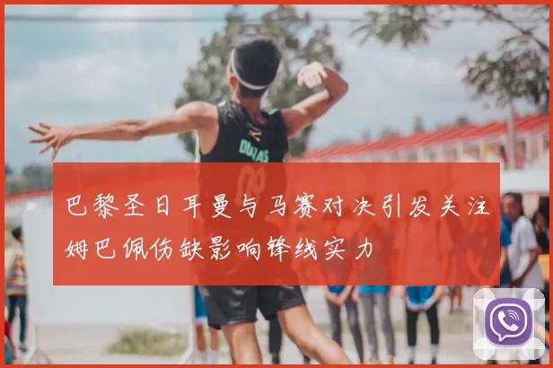 巴黎圣日耳曼与马赛对决引发关注姆巴佩伤缺影响锋线实力