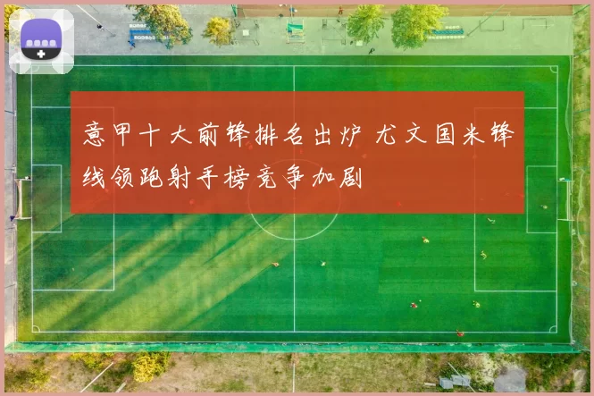 意甲十大前锋排名出炉 尤文国米锋线领跑射手榜竞争加剧